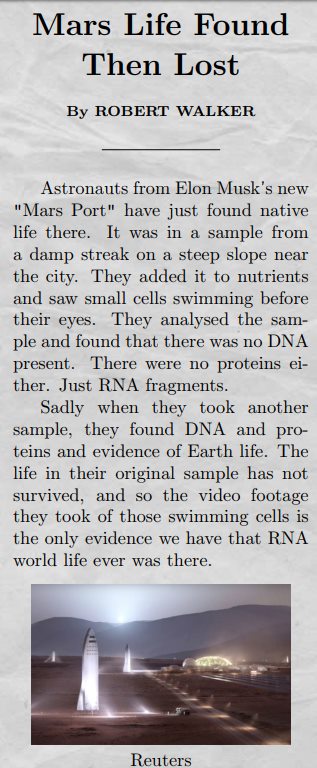  Astronauts from Elon Musk's new "Mars Port" have just found native life there. It was in a sample from a damp streak on a steep slope near the city. They added it to nutrients and saw small cells swimming before their eyes. They analysed the sample and found that there was no DNA present. There were no proteins either. Just RNA fragments. Sadly when they took another sample, they found DNA and proteins and evidence of Earth life. The life in their original sample has not survived, and so the video footage they took of those swimming cells is the only evidence we have that RNA world life ever was there.